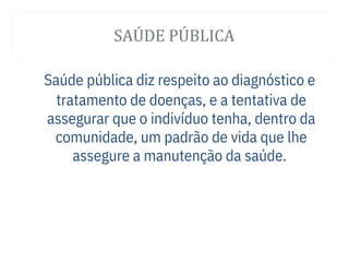 SAÚ DE PÚ BLICA
Saúde pública diz respeito ao diagnóstico e
tratamento de doenças, e a tentativa de
assegurar que o indivíduo tenha, dentro da
comunidade, um padrão de vida que lhe
assegure a manutenção da saúde.
 