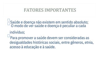 FATORES IMPORTANTES

Saúde e doença não existem em sentido absoluto;
O modo de ver saúde e doença é peculiar a cada
indivíduo;

Para promover a saúde devem ser consideradas as
desigualdades históricas sociais, entre gêneros, etnia,
acesso à educação e à saúde.
 