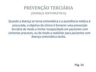 PREVENÇÃ O TERCIÁ RIA
(DOENÇA SINTOMÁ TICA)
doença sintomática tardia.
Quando a doença se torna sintomática e a assistência médica é
procurada, o objetivo do clínico é fornecer uma prevenção
terciária de modo a limitar incapacidade em pacientes com
sintomas precoces, ou de modo a reabilitar para pacientes com
Pág. 14
 