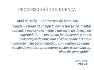 PROCESSO SAÚ DE E DOENÇA
Abril de 1978 – Conferencia de Alma-Ata:
“Saúde – estado de completo bem-estar físico, mental
e social, e não simplesmente à ausência de doença ou
enfermidade – é um direito fundamental, e que a
consecução do mais alto nível de saúde é a mais
importante meta social mundial, cuja realização requer
a ação de muitos outros setores sociais e econômicos,
além do setor saúde”
(OMS, 1976)
Pág. 14
 