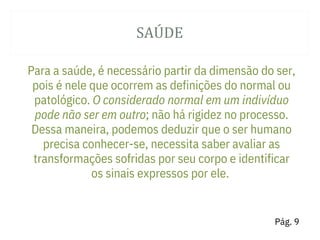 SAÚ DE
Para a saúde, é necessário partir da dimensão do ser,
pois é nele que ocorrem as definições do normal ou
patológico. O considerado normal em um indivíduo
pode não ser em outro; não há rigidez no processo.
Dessa maneira, podemos deduzir que o ser humano
precisa conhecer-se, necessita saber avaliar as
transformações sofridas por seu corpo e identificar
os sinais expressos por ele.
Pág. 9
 