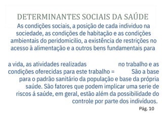 DETERMINANTES SOCIAIS DA SAÚ DE
As condições sociais, a posição de cada individuo na
sociedade, as condições de habitação e as condições
ambientais do peridomicilio, a existência de restrições no
acesso à alimentação e a outros bens fundamentais para
a vida, as atividades realizadas
condições oferecidas para este trabalho =
no trabalho e as
São a base
para o padrão sanitário da população e base da própria
saúde. São fatores que podem implicar uma serie de
riscos á saúde, em geral, estão além da possibilidade do
controle por parte dos indivíduos.
Pág. 10
 