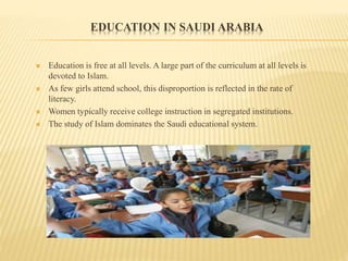 EDUCATION IN SAUDI ARABIA
 Education is free at all levels. A large part of the curriculum at all levels is
devoted to Islam.
 As few girls attend school, this disproportion is reflected in the rate of
literacy.
 Women typically receive college instruction in segregated institutions.
 The study of Islam dominates the Saudi educational system.
 