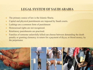 LEGAL SYSTEM OF SAUDI ARABIA
 The primary source of law is the Islamic Sharia.
 Capital and physical punishments are imposed by Saudi courts.
 Lashings are a common form of punishment.
 Homosexual rights are not recognized.
 Retaliatory punishments are practised.
 Families of someone unlawfully killed can choose between demanding the death
penalty or granting clemency in return for a payment of diyya, or blood money, by
the perpetrator.
 