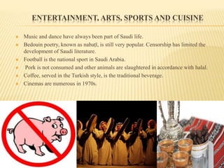 ENTERTAINMENT, ARTS, SPORTS AND CUISINE
 Music and dance have always been part of Saudi life.
 Bedouin poetry, known as nabaṭī, is still very popular. Censorship has limited the
development of Saudi literature.
 Football is the national sport in Saudi Arabia.
 Pork is not consumed and other animals are slaughtered in accordance with halal.
 Coffee, served in the Turkish style, is the traditional beverage.
 Cinemas are numerous in 1970s.
 