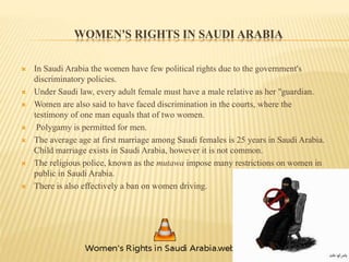 WOMEN'S RIGHTS IN SAUDI ARABIA
 In Saudi Arabia the women have few political rights due to the government's
discriminatory policies.
 Under Saudi law, every adult female must have a male relative as her "guardian.
 Women are also said to have faced discrimination in the courts, where the
testimony of one man equals that of two women.
 Polygamy is permitted for men.
 The average age at first marriage among Saudi females is 25 years in Saudi Arabia.
Child marriage exists in Saudi Arabia, however it is not common.
 The religious police, known as the mutawa impose many restrictions on women in
public in Saudi Arabia.
 There is also effectively a ban on women driving.
 