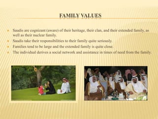 FAMILY VALUES
 Saudis are cognizant (aware) of their heritage, their clan, and their extended family, as
well as their nuclear family.
 Saudis take their responsibilities to their family quite seriously.
 Families tend to be large and the extended family is quite close.
 The individual derives a social network and assistance in times of need from the family.
 
