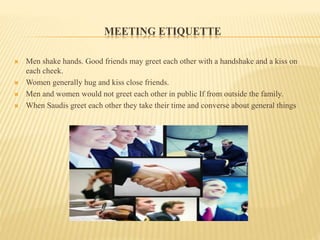 MEETING ETIQUETTE
 Men shake hands. Good friends may greet each other with a handshake and a kiss on
each cheek.
 Women generally hug and kiss close friends.
 Men and women would not greet each other in public If from outside the family.
 When Saudis greet each other they take their time and converse about general things
 