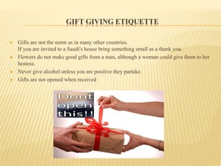 GIFT GIVING ETIQUETTE
 Gifts are not the norm as in many other countries.
If you are invited to a Saudi's house bring something small as a thank you.
 Flowers do not make good gifts from a man, although a woman could give them to her
hostess.
 Never give alcohol unless you are positive they partake.
 Gifts are not opened when received
 