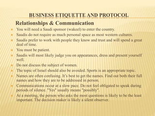 BUSINESS ETIQUETTE AND PROTOCOL
Relationships & Communication
 You will need a Saudi sponsor (wakeel) to enter the country.
 Saudis do not require as much personal space as most western cultures.
 Saudis prefer to work with people they know and trust and will spend a great
deal of time.
 You must be patient.
 Saudis will most likely judge you on appearances, dress and present yourself
well.
 Do not discuss the subject of women.
 The topic of Israel should also be avoided. Sports is an appropriate topic.
 Names are often confusing. It’s best to get the names. Find out both their full
names and how they are to be addressed in person.
 Communications occur at a slow pace. Do not feel obligated to speak during
periods of silence. "Yes" usually means "possibly".
 At a meeting, the person who asks the most questions is likely to be the least
important. The decision maker is likely a silent observer.
 