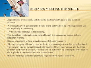 BUSINESS MEETING ETIQUETTE
 Appointments are necessary and should be made several weeks to one month in
advance.
 When meeting with government officials, a firm date will not be settled upon until you
are physically in the country.
 Try to schedule meetings in the morning.
 You should arrive at meetings on time, although it is an accepted custom to keep
foreigners waiting.
 It is not uncommon to have a meeting cancelled once you arrive.
 Meetings are generally not private until after a relationship of trust has been developed.
This means you may expect frequent interruptions. Others may wander into the room
and start a different discussion. You may join in, but do not try to bring the topic back to
the original discussion until the new person leaves.
 Business meetings start after prolonged inquiries about health, family, etc.
 
