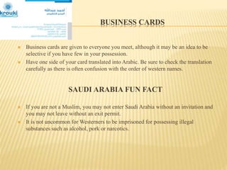 BUSINESS CARDS
 Business cards are given to everyone you meet, although it may be an idea to be
selective if you have few in your possession.
 Have one side of your card translated into Arabic. Be sure to check the translation
carefully as there is often confusion with the order of western names.
SAUDI ARABIA FUN FACT
 If you are not a Muslim, you may not enter Saudi Arabia without an invitation and
you may not leave without an exit permit.
 It is not uncommon for Westerners to be imprisoned for possessing illegal
substances such as alcohol, pork or narcotics.
 