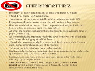 OTHER IMPORTANT THINGS
 Irrespective of market conditions, one us dollar would fetch 3.75 riyals.
 1 Saudi Riyal equals 16.59 Indian Rupee.
 Summers are extremely uncomfortable with humidity reaching up to 99%.
 Propagation and public practice of any other religion is strictly prohibited.
 However, non-Muslim expats are allowed to practice their religion inside their
homes, as long as nothing is heard or noticed outside.
 All shops and business establishments must necessarily be closed during times of
prayer (5 times a day).
 All women (including expats) are required to cover themselves with a black robe
called abaya when stepping out of their homes.
 Non-Muslim women generally do not cover their heads, but are advised to do so
during prayer times when going out of their homes.
 Taking photographs out of your home is also prohibited.
 Saudi Arabia has the highest percentage of military expenditure in the whole world,
spending more than 10% of its GDP in its military.
 Saudi Arabia is one of only a few fast-growing countries in the world with a
relatively high per capita income.
 Saudi Arabia is said to be the world's largest source of funds for Salafi
jihadist terrorist militant groups, such as al-Qaeda, the Afghan Taliban,
and Lashkar-e-Taiba in South Asia.
 
