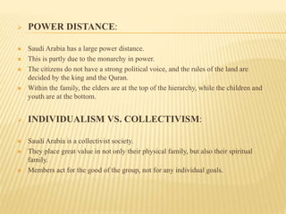  POWER DISTANCE:
 Saudi Arabia has a large power distance.
 This is partly due to the monarchy in power.
 The citizens do not have a strong political voice, and the rules of the land are
decided by the king and the Quran.
 Within the family, the elders are at the top of the hierarchy, while the children and
youth are at the bottom.
 INDIVIDUALISM VS. COLLECTIVISM:
 Saudi Arabia is a collectivist society.
 They place great value in not only their physical family, but also their spiritual
family.
 Members act for the good of the group, not for any individual goals.
 