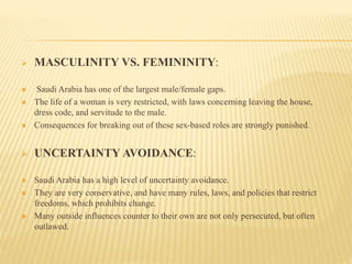  MASCULINITY VS. FEMININITY:
 Saudi Arabia has one of the largest male/female gaps.
 The life of a woman is very restricted, with laws concerning leaving the house,
dress code, and servitude to the male.
 Consequences for breaking out of these sex-based roles are strongly punished.
 UNCERTAINTY AVOIDANCE:
 Saudi Arabia has a high level of uncertainty avoidance.
 They are very conservative, and have many rules, laws, and policies that restrict
freedoms, which prohibits change.
 Many outside influences counter to their own are not only persecuted, but often
outlawed.
 