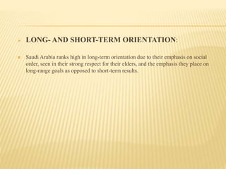  LONG- AND SHORT-TERM ORIENTATION:
 Saudi Arabia ranks high in long-term orientation due to their emphasis on social
order, seen in their strong respect for their elders, and the emphasis they place on
long-range goals as opposed to short-term results.
 