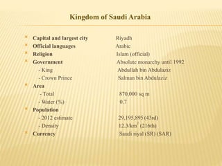  Capital and largest city Riyadh
 Official languages Arabic
 Religion Islam (official)
 Government Absolute monarchy until 1992
- King Abdullah bin Abdulaziz
- Crown Prince Salman bin Abdulaziz
 Area
- Total 870,000 sq m
- Water (%) 0.7
 Population
- 2012 estimate 29,195,895 (43rd)
- Density 12.3/km
2
(216th)
 Currency Saudi riyal (SR) (SAR)
Kingdom of Saudi Arabia
 