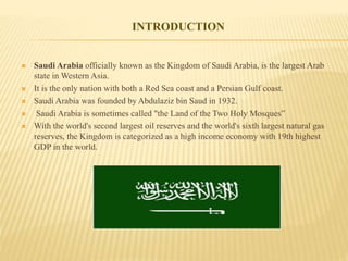  Saudi Arabia officially known as the Kingdom of Saudi Arabia, is the largest Arab
state in Western Asia.
 It is the only nation with both a Red Sea coast and a Persian Gulf coast.
 Saudi Arabia was founded by Abdulaziz bin Saud in 1932.
 Saudi Arabia is sometimes called "the Land of the Two Holy Mosques”
 With the world's second largest oil reserves and the world's sixth largest natural gas
reserves, the Kingdom is categorized as a high income economy with 19th highest
GDP in the world.
INTRODUCTION
 