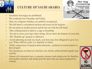 CULTURE OF SAUDI ARABIA
 Alcoholic beverages are prohibited.
 The weekend was Thursday and Friday.
 Only two religious holidays are publicly recognized.
 The left hand is considered unclean and reserved for hygiene.
 Do not point at another person and do not eat with the left hand.
 Men walking hand in hand is a sign a friendship.
 Try not to cross your legs when sitting. Never show the bottom of your feet.
 The "thumbs up" gesture is offensive.
 Avoid admiring an item too much, you host may feel obligated to give it to
you. When offered a gift, it is impolite to refuse.
 Public expression of opinion about domestic , political or social matters is
discouraged.
 The limitations on behavior and dress are strictly enforced both legally and
socially.
 Almost all restaurants have a separate entrance and eating area for families,
and another entrance and eating area for men who are unaccompanied by
women.
 