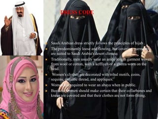 DRESS CODE
 Saudi Arabian dress strictly follows the principles of hijab .
 The predominantly loose and flowing, but covering, garments
are suited to Saudi Arabia's desert climate.
 Traditionally, men usually wear an ankle length garment woven
from wool or cotton, with a keffiyeh or a ghutra worn on the
head.
 Women's clothes are decorated with tribal motifs, coins,
sequins, metallic thread, and appliques.
 Women are required to wear an abaya when in public.
 Business women should make certain that their collarbones and
knees are covered and that their clothes are not form-fitting.
 