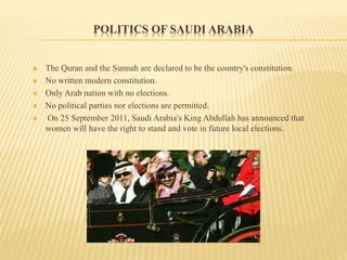 POLITICS OF SAUDI ARABIA
 The Quran and the Sunnah are declared to be the country's constitution.
 No written modern constitution.
 Only Arab nation with no elections.
 No political parties nor elections are permitted.
 On 25 September 2011, Saudi Arabia's King Abdullah has announced that
women will have the right to stand and vote in future local elections.
 