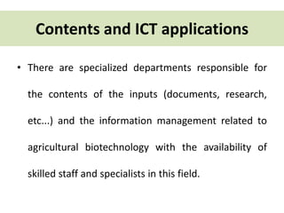 Contents and ICT applications 
• There are specialized departments responsible for 
the contents of the inputs (documents, research, 
etc...) and the information management related to 
agricultural biotechnology with the availability of 
skilled staff and specialists in this field. 
 