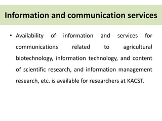 Information and communication services 
• Availability of information and services for 
communications related to agricultural 
biotechnology, information technology, and content 
of scientific research, and information management 
research, etc. is available for researchers at KACST. 
 