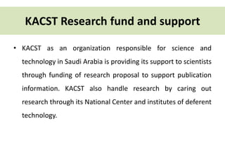 KACST Research fund and support 
• KACST as an organization responsible for science and 
technology in Saudi Arabia is providing its support to scientists 
through funding of research proposal to support publication 
information. KACST also handle research by caring out 
research through its National Center and institutes of deferent 
technology. 
 