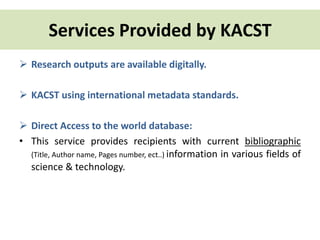 Services Provided by KACST 
 Research outputs are available digitally. 
 KACST using international metadata standards. 
 Direct Access to the world database: 
• This service provides recipients with current bibliographic 
(Title, Author name, Pages number, ect..) information in various fields of 
science & technology. 
 