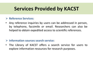 Services Provided by KACST 
 Reference Services: 
• Any reference inquiries by users can be addressed in person, 
by telephone, facsimile or email. Researchers can also be 
helped to obtain expedited access to scientific references. 
 Information sources search service: 
• The Library of KACST offers a search service for users to 
explore information resources for research purposes. 
 