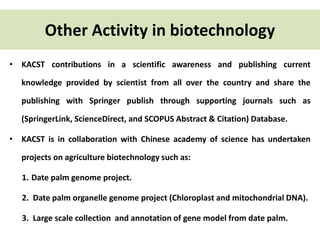 Other Activity in biotechnology 
• KACST contributions in a scientific awareness and publishing current 
knowledge provided by scientist from all over the country and share the 
publishing with Springer publish through supporting journals such as 
(SpringerLink, ScienceDirect, and SCOPUS Abstract & Citation) Database. 
• KACST is in collaboration with Chinese academy of science has undertaken 
projects on agriculture biotechnology such as: 
1. Date palm genome project. 
2. Date palm organelle genome project (Chloroplast and mitochondrial DNA). 
3. Large scale collection and annotation of gene model from date palm. 
 