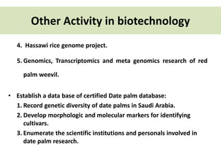 Other Activity in biotechnology 
4. Hassawi rice genome project. 
5. Genomics, Transcriptomics and meta genomics research of red 
palm weevil. 
• Establish a data base of certified Date palm database: 
1. Record genetic diversity of date palms in Saudi Arabia. 
2. Develop morphologic and molecular markers for identifying 
cultivars. 
3. Enumerate the scientific institutions and personals involved in 
date palm research. 
 