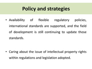 Policy and strategies 
• Availability of flexible regulatory policies, 
international standards are supported, and the field 
of development is still continuing to update those 
standards. 
• Caring about the issue of intellectual property rights 
within regulations and legislation adopted. 
 