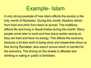 Example- Islam A very strong example of how Islam affects the society is the holy month of Ramadan. During this month, Muslims refrain from food and drink from dawn to sunset. This traditions affects life and living in Saudi Arabia during this month. Many people come later to work and they leave earlier seeing as they are tired and have no energy. This affects the economy because a lot less work is being done and researches show us that during Ramadan, less export occurs which is harmful for the economy. The driving on the streets is affected and drinking or eating in public is forbidden. 
