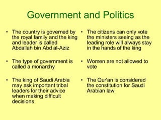 Government and Politics The country is governed by the royal family and the king and leader is called Abdallah bin Abd al-Aziz  The type of government is called a monarchy The king of Saudi Arabia may ask important tribal leaders for their advice when making difficult decisions The citizens can only vote the ministers seeing as the leading role will always stay in the hands of the king Women are not allowed to vote The Qur'an is considered the constitution for Saudi Arabian law 