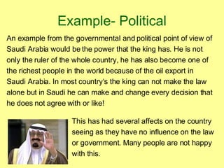 Example- Political An example from the governmental and political point of view of Saudi Arabia would be the power that the king has. He is not only the ruler of the whole country, he has also become one of the richest people in the world because of the oil export in Saudi Arabia. In most country‘s the king can not make the law alone but in Saudi he can make and change every decision that he does not agree with or like! This has had several affects on the country seeing as they have no influence on the law or government. Many people are not happy with this.  