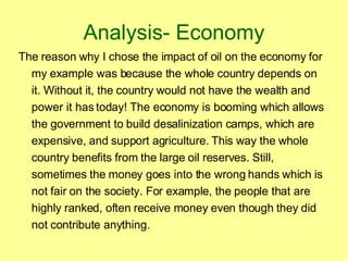Analysis- Economy The reason why I chose the impact of oil on the economy for my example was because the whole country depends on it. Without it, the country would not have the wealth and power it has today! The economy is booming which allows the government to build desalinization camps, which are expensive, and support agriculture. This way the whole country benefits from the large oil reserves. Still, sometimes the money goes into the wrong hands which is not fair on the society. For example, the people that are highly ranked, often receive money even though they did not contribute anything.  