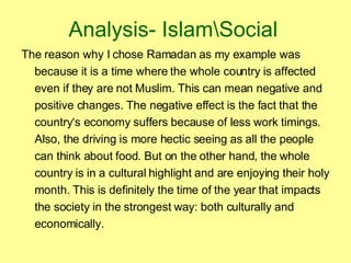 Analysis- Islam\Social The reason why I chose Ramadan as my example was because it is a time where the whole country is affected even if they are not Muslim. This can mean negative and positive changes. The negative effect is the fact that the country‘s economy suffers because of less work timings. Also, the driving is more hectic seeing as all the people can think about food. But on the other hand, the whole country is in a cultural highlight and are enjoying their holy month. This is definitely the time of the year that impacts the society in the strongest way: both culturally and economically.  