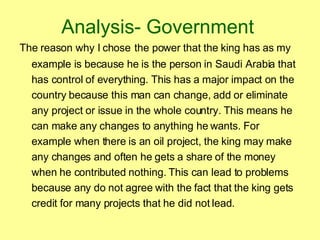 Analysis- Government   The reason why I chose   the power that the king has as my example is because he is the person in Saudi Arabia that has control of everything. This has a major impact on the country because this man can change, add or eliminate any project or issue in the whole country. This means he can make any changes to anything he wants. For example when there is an oil project, the king may make any changes and often he gets a share of the money when he contributed nothing. This can lead to problems because any do not agree with the fact that the king gets credit for many projects that he did not lead.  