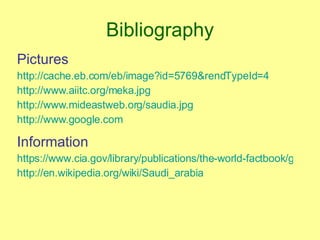 Bibliography Pictures http://cache.eb.com/eb/image?id=5769&rendTypeId=4 http://www.aiitc.org/meka.jpg http://www.mideastweb.org/saudia.jpg http://www.google.com Information https://www.cia.gov/library/publications/the-world-factbook/geos/sa.html http://en.wikipedia.org/wiki/Saudi_arabia 