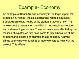 Example- Economy An example of Saudi Arabian economy is the large impact that oil has on it. Without the oil export and is related industries, Saudi Arabia would not be at the standard they are now. The whole country depends on the oil for an income, infrastructure and a developing economy. The economy is also affected by the masses of expatriates that have come to Saudi because of the oil boom and export. For example the oil company Aramco brings yearly many thousands of labor workers to help with the project. This affects 