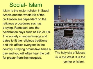 Social- Islam Islam is the major religion in Saudi   Arabia and the whole life of the civilization are dependant on the religious procedures such as praying, Ramadan, and the celebration days such as Eid Al Fitr. The society changes timings and dates to fit the religious traditions and this affects everyone in the country. Praying occurs five times a day and you will often hear the call for prayer from the mosques. The holy city of Mecca is in the West. It is the center or Islam.   