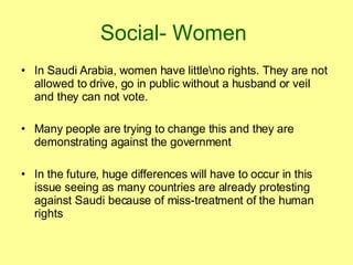 Social- Women   In Saudi Arabia, women have little\no rights. They are not allowed to drive, go in public without a husband or veil and they can not vote. Many people are trying to change this and they are demonstrating against the government In the future, huge differences will have to occur in this issue seeing as many countries are already protesting against Saudi because of miss-treatment of the human rights 