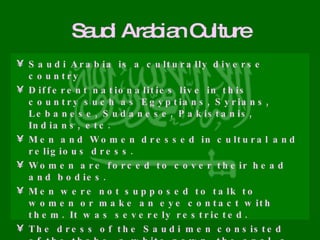 Saudi Arabian Culture Saudi Arabia is a culturally diverse country Different nationalities live in this country such as Egyptians, Syrians, Lebanese, Sudanese, Pakistanis, Indians, etc. Men and Women dressed in cultural and religious dress. Women are forced to cover their head and bodies. Men were not supposed to talk to women or make an eye contact with them. It was severely restricted.  The dress of the Saudi men consisted of the thobe, a white gown, the agal, a black ring that holds the scarf, and the ghutra, a red and white, square- shaped scarf that covers the head. Women are not allowed to drive or ride bicycles on public roads   