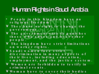 Human Rights in Saudi Arabia People in this Kingdom have no religious freedom. They have no right to change the government. The government strictly punishes those who abuse and beat other people. The kingdom have strict limitations on worker rights. Saudi women face strict discrimination in many aspects of their lives, including education, employment, and the justice system. Women are forbidden to testify in criminal events. Woman have to cover their bodies by wearing a black cloak, if they refuse, they would face a severe punishment. Women had no right to drive cars on public roads. 
