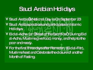 Saudi Arabian Holidays Saudi Arabia’s National Day is On September 23 Saudi Arabia practices and participates in Islamic Holidays. Eid al-Adha  (or “Feast of the Sacrifice”) During Eid al-Adha, Muslims give food, money, and help to the poor and needy. For the first three days after Ramadan, (Eid al-Fitr), Muslims feast and Celebrate the closure of another Month of Fasting. 