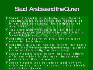 Saudi Arabia and the Quran Most of Saudis population are Sunni Muslims who represent the branch of Islam that accepted the caliphate of Abu Bakr. The fifth pillar of Islam is the Hajj, or pilgrimage to Mecca, which is a city in Saudi Arabia. Muslims go there to pray for at least once in their lives. Muslims in Saudi Arabia follow the rules in the Sharia and the Quran that guides them in their religion lives. Most Saudis also follow the five pillars of Islam which is the most important part in the Muslim world. Most Saudis are religious and always stick to the rules included in the Sharia and in the Quran. As we read before, Saudi Arabia’s legal system is based on the Sharia. 