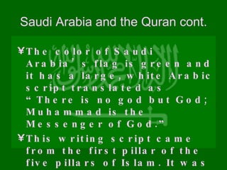 Saudi Arabia and the Quran cont. The color of Saudi Arabia’s flag is green and it has a large, white Arabic script translated as “There is no god but God; Muhammad is the Messenger of God.” This writing script came from the first pillar of the five pillars of Islam. It was the declaration of faith. 