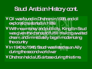 Saudi Arabian History cont. Oil was found in Dhahran in 1938, and oil explorations started in 1939.  With new money and publicity, King Ibn Saud was given the chance to fulfill his long awaited dream, and immediately began modernizing the country In 1940 to 1945, Saudi was listed as an Ally during the second world war Dhahran held a US airbase during this time. 