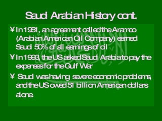 Saudi Arabian History cont. In 1951, an agreement called the Aramco (Arabian American Oil Company) earned Saudi 50% of all earnings of oil In 1993, the US asked Saudi Arabia to pay the expenses for the Gulf War Saudi was having  severe economic problems, and the US owed 51 billion American dollars alone.   
